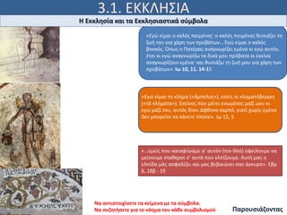 3.1. ΕΚΚΛΗΣΙΑ
«Εγώ είμαι ο καλός ποιμένας· ο καλός ποιμένας θυσιάζει τη
ζωή του για χάρη των προβάτων… Εγώ είμαι ο καλός
βοσκός. Όπως ο Πατέρας αναγνωρίζει εμένα κι εγώ αυτόν,
έτσι κι εγώ αναγνωρίζω τα δικά μου πρόβατα κι εκείνα
αναγνωρίζουν εμένα· και θυσιάζω τη ζωή μου για χάρη των
προβάτων». Ιω 10, 11. 14-15
«Εγώ είμαι το κλήμα («ἄμπελος»), εσείς οι κληματόβεργες
(«τά κλήματα»). Εκείνος που μένει ενωμένος μαζί μου κι
εγώ μαζί του, αυτός δίνει άφθονο καρπό, γιατί χωρίς εμένα
δεν μπορείτε να κάνετε τίποτε». Ιω 15, 5
«…εμείς που καταφύγαμε σ’ αυτόν (τον Θεό) οφείλουμε να
μείνουμε σταθεροί σ’ αυτά που ελπίζουμε. Αυτή μας η
ελπίδα μάς ασφαλίζει και μας βεβαιώνει σαν άγκυρα». Εβρ
6, 18β - 19
Η Εκκλησία και τα Εκκλησιαστικά σύμβολα
Να αντιστοιχίσετε τα κείμενα με τα σύμβολα.
Να συζητήσετε για το νόημα του κάθε συμβολισμού Παρουσιάζοντας
 