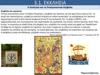 3.1. ΕΚΚΛΗΣΙΑ
«Εγώ είμαι το κλήμα («ἄμπελος»), εσείς οι κληματόβεργες
(«τά κλήματα»). Εκείνος που μένει ενωμένος μαζί μου κι
εγώ μαζί του, αυτός δίνει άφθονο καρπό, γιατί χωρίς εμένα
δεν μπορείτε να κάνετε τίποτε». Ιω 15, 5
Η Εκκλησία και τα Εκκλησιαστικά σύμβολα
Παρουσιάζοντας
Σύμβολα και ερμηνεία
Τέτοιες απεικονίσεις ήταν «ο Καλός Ποιμένας», σύμβολο του Χριστού, με ένα αρνί στους ώμους Του˙ «η
ψυχή που προσεύχεται», μορφή με ανοικτά τα χέρια σε στάση προσευχής˙ το μονόγραμμα του Χριστού,
σχηματισμένο από τα δύο πρώτα σύμφωνα (Χ και Ρ) του ονόματός Του˙ το ψάρι («ΙΧΘYΣ», στα
αρχαιοελληνικά), που λειτουργούσε σαν ακροστιχίδα της ομολογίας της πίστης: Ιησούς Χριστός, Θεού Yιός,
Σωτήρ˙ το περιστέρι με κλαδί ελιάς στο ράμφος του, σύμβολο του πιστού μέσα στη χαρά του Παραδείσου˙
το Άλφα και το Ωμέγα, σύμβολο του Χριστού, που είναι η αρχή και το τέλος των πάντων˙ η άγκυρα,
σύμβολο της ελπίδας και της σωτηρίας˙ το πτηνό φοίνικας, που συμβόλιζε την ανάσταση των σωμάτων και
ο προφήτης Ιωνάς στη θάλασσα, σύμβολο επίσης της ανάστασης».
Από το σχολικό βιβλίο των Θρησκευτικών Γ΄ Γυμνασίου ΔΕ 10:
 