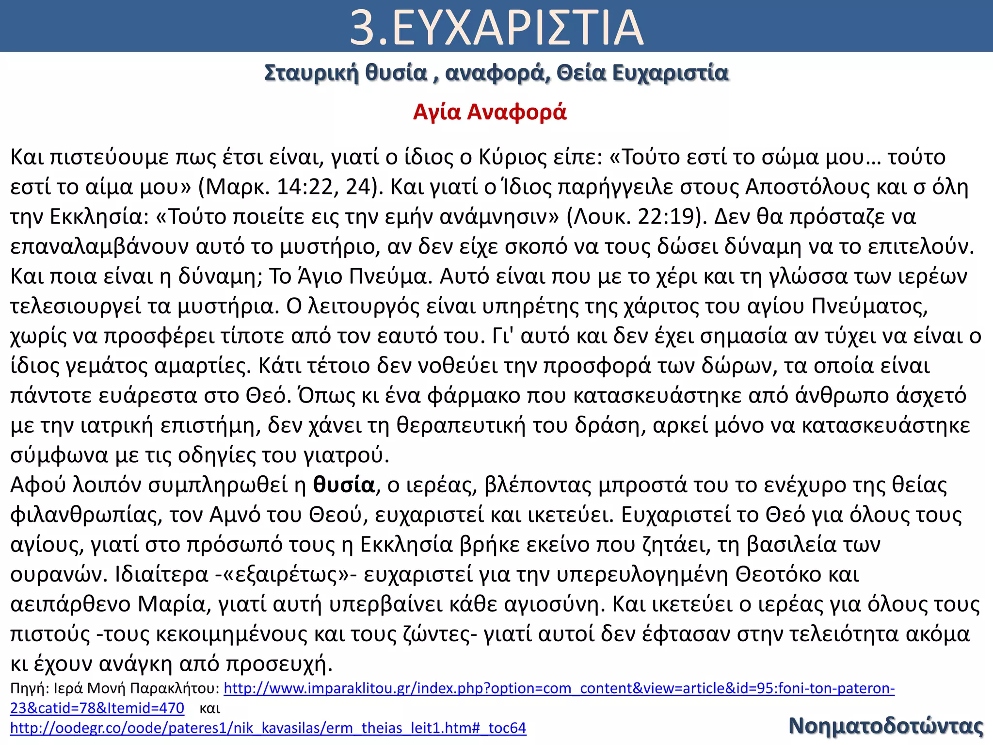 3.ΕΥΧΑΡΙΣΤΙΑ
Νοηματοδοτώντας
Σταυρική θυσία , αναφορά, Θεία Ευχαριστία
Αγία Αναφορά
Και πιστεύουμε πως έτσι είναι, γιατί ο ίδιος ο Κύριος είπε: «Τούτο εστί το σώμα μου… τούτο
εστί το αίμα μου» (Μαρκ. 14:22, 24). Και γιατί ο Ίδιος παρήγγειλε στους Αποστόλους και σ όλη
την Εκκλησία: «Τούτο ποιείτε εις την εμήν ανάμνησιν» (Λουκ. 22:19). Δεν θα πρόσταζε να
επαναλαμβάνουν αυτό το μυστήριο, αν δεν είχε σκοπό να τους δώσει δύναμη να το επιτελούν.
Και ποια είναι η δύναμη; Το Άγιο Πνεύμα. Αυτό είναι που με το χέρι και τη γλώσσα των ιερέων
τελεσιουργεί τα μυστήρια. Ο λειτουργός είναι υπηρέτης της χάριτος του αγίου Πνεύματος,
χωρίς να προσφέρει τίποτε από τον εαυτό του. Γι' αυτό και δεν έχει σημασία αν τύχει να είναι ο
ίδιος γεμάτος αμαρτίες. Κάτι τέτοιο δεν νοθεύει την προσφορά των δώρων, τα οποία είναι
πάντοτε ευάρεστα στο Θεό. Όπως κι ένα φάρμακο που κατασκευάστηκε από άνθρωπο άσχετό
με την ιατρική επιστήμη, δεν χάνει τη θεραπευτική του δράση, αρκεί μόνο να κατασκευάστηκε
σύμφωνα με τις οδηγίες του γιατρού.
Αφού λοιπόν συμπληρωθεί η θυσία, ο ιερέας, βλέποντας μπροστά του το ενέχυρο της θείας
φιλανθρωπίας, τον Αμνό του Θεού, ευχαριστεί και ικετεύει. Ευχαριστεί το Θεό για όλους τους
αγίους, γιατί στο πρόσωπό τους η Εκκλησία βρήκε εκείνο που ζητάει, τη βασιλεία των
ουρανών. Ιδιαίτερα -«εξαιρέτως»- ευχαριστεί για την υπερευλογημένη Θεοτόκο και
αειπάρθενο Μαρία, γιατί αυτή υπερβαίνει κάθε αγιοσύνη. Και ικετεύει ο ιερέας για όλους τους
πιστούς -τους κεκοιμημένους και τους ζώντες- γιατί αυτοί δεν έφτασαν στην τελειότητα ακόμα
κι έχουν ανάγκη από προσευχή.
Πηγή: Ιερά Μονή Παρακλήτου: http://www.imparaklitou.gr/index.php?option=com_content&view=article&id=95:foni-ton-pateron-
23&catid=78&Itemid=470 και
http://oodegr.co/oode/pateres1/nik_kavasilas/erm_theias_leit1.htm#_toc64
 