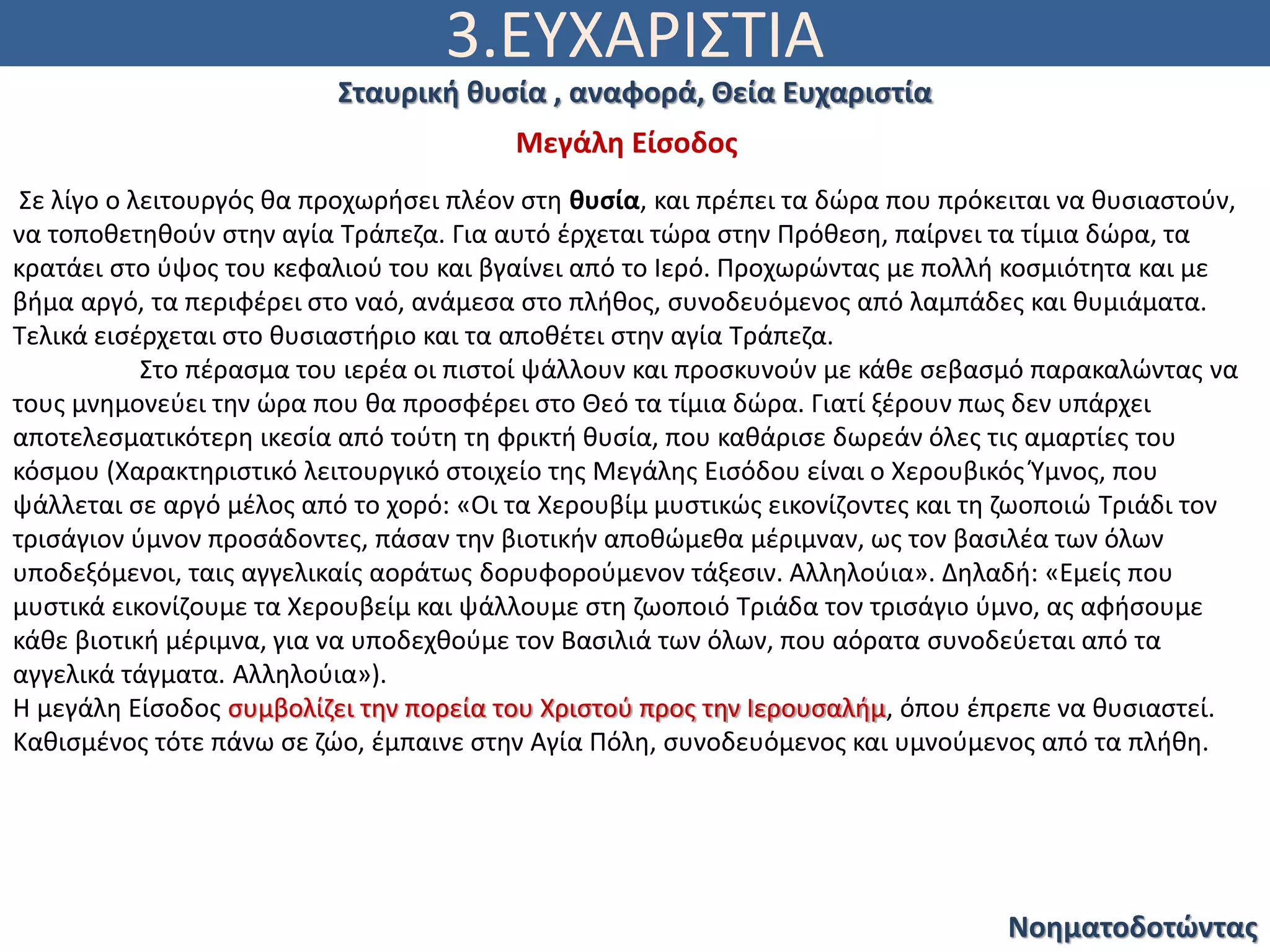 3.ΕΥΧΑΡΙΣΤΙΑ
Νοηματοδοτώντας
Σταυρική θυσία , αναφορά, Θεία Ευχαριστία
Σε λίγο ο λειτουργός θα προχωρήσει πλέον στη θυσία, και πρέπει τα δώρα που πρόκειται να θυσιαστούν,
να τοποθετηθούν στην αγία Τράπεζα. Για αυτό έρχεται τώρα στην Πρόθεση, παίρνει τα τίμια δώρα, τα
κρατάει στο ύψος του κεφαλιού του και βγαίνει από το Ιερό. Προχωρώντας με πολλή κοσμιότητα και με
βήμα αργό, τα περιφέρει στο ναό, ανάμεσα στο πλήθος, συνοδευόμενος από λαμπάδες και θυμιάματα.
Τελικά εισέρχεται στο θυσιαστήριο και τα αποθέτει στην αγία Τράπεζα.
Στο πέρασμα του ιερέα οι πιστοί ψάλλουν και προσκυνούν με κάθε σεβασμό παρακαλώντας να
τους μνημονεύει την ώρα που θα προσφέρει στο Θεό τα τίμια δώρα. Γιατί ξέρουν πως δεν υπάρχει
αποτελεσματικότερη ικεσία από τούτη τη φρικτή θυσία, που καθάρισε δωρεάν όλες τις αμαρτίες του
κόσμου (Χαρακτηριστικό λειτουργικό στοιχείο της Μεγάλης Εισόδου είναι ο Χερουβικός Ύμνος, που
ψάλλεται σε αργό μέλος από το χορό: «Οι τα Χερουβίμ μυστικώς εικονίζοντες και τη ζωοποιώ Τριάδι τον
τρισάγιον ύμνον προσάδοντες, πάσαν την βιοτικήν αποθώμεθα μέριμναν, ως τον βασιλέα των όλων
υποδεξόμενοι, ταις αγγελικαίς αοράτως δορυφορούμενον τάξεσιν. Αλληλούια». Δηλαδή: «Εμείς που
μυστικά εικονίζουμε τα Χερουβείμ και ψάλλουμε στη ζωοποιό Τριάδα τον τρισάγιο ύμνο, ας αφήσουμε
κάθε βιοτική μέριμνα, για να υποδεχθούμε τον Βασιλιά των όλων, που αόρατα συνοδεύεται από τα
αγγελικά τάγματα. Αλληλούια»).
Η μεγάλη Είσοδος συμβολίζει την πορεία του Χριστού προς την Ιερουσαλήμ, όπου έπρεπε να θυσιαστεί.
Καθισμένος τότε πάνω σε ζώο, έμπαινε στην Αγία Πόλη, συνοδευόμενος και υμνούμενος από τα πλήθη.
Μεγάλη Είσοδος
 