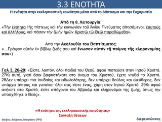 3.3 ΕΝΟΤΗΤΑ
Διερευνώντας
Η ενότητα στην εκκλησιαστική κοινότητα μέσα από το Βάπτισμα και την Ευχαριστία
Σκέψου, Συζήτησε, Μοιράσου (TPS)
Από τη θ. Λειτουργία:
«Τὴν ἑνότητα τῆς πίστεως καὶ τὴν κοινωνίαν τοῦ Ἁγίου Πνεύματος αἰτησάμενοι, ἑαυτοὺς
καὶ ἀλλήλους, καὶ πᾶσαν τὴν ζωὴν ἡμῶν Χριστῷ τῷ Θεῷ παραθώμεθα».
Από την Ακολουθία του Βαπτίσματος:
«…Γράψον αὐτόν ἐν βίβλῳ ζωῆς σου καί ἕνωσον αὐτόν τῇ ποίμνη τῆς κληρονομίας
σου»)
Γαλ 3, 26-29: «Είστε, λοιπόν, όλοι παιδιά του Θεού, αφού πιστεύετε στον Ιησού Χριστό.
27Κι αυτό, γιατί όσοι βαφτιστήκατε στο όνομα του Χριστού, έχετε ντυθεί το Χριστό.
28Δεν υπάρχει πια Ιουδαίος και ειδωλολάτρης, δεν υπάρχει δούλος και ελεύθερος, δεν
υπάρχει άντρας και γυναίκα· όλοι σας είστε ένας, χάρη στον Ιησού Χριστό. 29Κι αφού
ανήκετε στο Χριστό, είστε απόγονοι του Αβραάμ και κληρονόμοι της ζωής, όπως την
υποσχέθηκε ο Θεός».
«Η ενότητα της εκκλησιαστικής κοινότητας»
Σύνταξη θέσεων
 