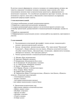 В детстве и юности формируется личность человека и его мировоззрение, которое, как
известно, определяет отношение человека к внешнему миру и самому себе. Здесь
немаловажное значение имеет астрономическая грамотность, сформированность
космического мышления. Это способствует расширению кругозора человека, дает ему
возможность ощутить свою связь со Вселенной и ответственность за сохранение
уникальной природы нашей планеты.
1 этап подготовительный:
1.Создание необходимых условий для реализации проекта.
2. Разработка и накопление методических материалов.
3. Создание развивающей среды в группе и на лестничном пролете детского сада.
4. Подбор презентаций, художественной и энциклопедической литературы, музыки по
теме.
5. Разработка мероприятий.
6. Информирование в родительском уголке о начале работы над проектом, приглашение к
участию.
2 этап основной:
1. Рассматривание иллюстраций, фотографий, чтение детских энциклопедий о
космосе, просмотр презентаций о космосе.
2. Беседы: «Астрономия- занимательная наука», «Что такое космос? Вселенная?
Галактика?», «Какие небесные тела мы знаем», «Планеты солнечной системы»,
«Голубая планета Земля», «Звездный мир», «Созвездия», «Давняя мечта человека»,
«Покорители космоса», «Кто придумал ракету?».
3. Чтение художественной и энциклопедической литературы:
- А. Миляев «День космонавтики»
- В. Бороздин «Первый в космосе»
- Р. Комурникова «Космонавтом быть хочу»
- П. О. Клушанцев «О чём рассказал телескоп»
- О. А. Скоролупова «Покорение космоса»
- Н. Носов « Незнайка на Луне»
- С.Я. Маршак «Рассказ о неизвестном герое»
- Ю.А. Гагарин «Вижу Землю»
- М. Ребров «Дом в космосе»
- Ж. Парамонова «Наша Солнечная система», «Планеты типа Земли», «Планеты-
гиганты», «Сказочный мир созвездий»
- стихотворения о космосе.
- загадки о космосе .
– моя первая энциклопедия о космосе
- моя первая энциклопедия о планете Земля
4. Организация дидактических игр:
- «Восстанови порядок в солнечной системе»
- «Найди лишнее слово»
- «Подбери созвездие».
- «Звезды на небе»
- «Доскажи словечко»
- «Узнай и назови»
- «Собери целое»
 