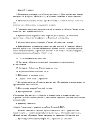 - «Дорисуй созвездие»
5. Организация подвижных игр: «Догони мою ракету», «Ждут нас быстрые ракеты»,
«Космическая эстафета», «Невесомость», «Солнышко и дождик», «Солнце-чемпион»
6. Организация сюжетно-ролевых игр: «Космонавты», «Полет в космос», «Больница
для
космонавтов», «Космическое путешествие к звездам».
7. Развитие познавательно-исследовательской деятельности: «Солнце, Земля и другие
планеты», «Этот загадочный космос».
8. Художественное творчество: «Что сверху видит солнышко», «Космическое
путешествие», «Космонавт в скафандре» , «Загадочный мир космоса»,
9. Моделирование, конструирование: «Ракета», «Космическая станция»
10. Прослушивание, заучивание музыкальных произведений: А. Пахмутова «Знаете
каким он парнем был», «На пыльных тропинках далеких планет», «Если очень захотеть
можно в космос полететь», «Прекрасная планета», «Свет звезды», «Маленький принц»,
музыкальных композиций группы «Спейс» и т.д.
11. Составление карты звездного неба.
12. Экскурсия в Московский планетарий (дети совместно с родителями и
воспитателями)
13. Экскурсия в библиотеку «Сказки звездного неба»
14. Астрономические наблюдения, опыты.
15. Наблюдения за звездным небом.
16. Создание мини-музея «Астрономия»
17. Сочинение рассказов, оформление книг на тему «Космические истории» (совместно
с родителями и воспитателями)
18. Изготовление макетов Солнечной системы.
19. Прослушивание CD-дисков:
«Астрономия. Кузя в космосе», «Дракоша и занимательная история космонавтики»,
«Дракоша и занимательная астрономия», «Маленький астроном», «Детская энциклопедия
звездного неба»
20. Просмотр DVD-диска
«Космос. Грандиозное путешествие в глубины Вселенной. BBC»
21. Решение проблемных ситуаций, организация опытов: «Что случится с нашей
планетой, если…», эксперимент с глобусом «День и ночь», «Разноцветные огоньки»,
«Темный космос», «Вращение Луны», «Марсианская ржавчина», «Далеко-близко».
22. Просмотр развивающего мультфильма «Астрономия для малышей»
 