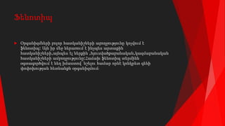 Ֆենոտիպ
 Օրգանիզմների բոլոր հատկանիշների աբողջությունը կոչվում է
ֆենոտիպ: Այն իր մեջ ներառում է ինչպես արտաքին
հատկանիշների,այնպես էլ ներքին ,հյուսվածքաբանական,կազմաբանական
հատկանիշների ամբողջությունը:Հաճախ ֆենոտիպ տերմինն
օգտագործվում է նեղ իմաստով՝ նշելու համար որևէ կոնկրետ գենի
փոփոխության հետևանքն օրգանիզմում։
 