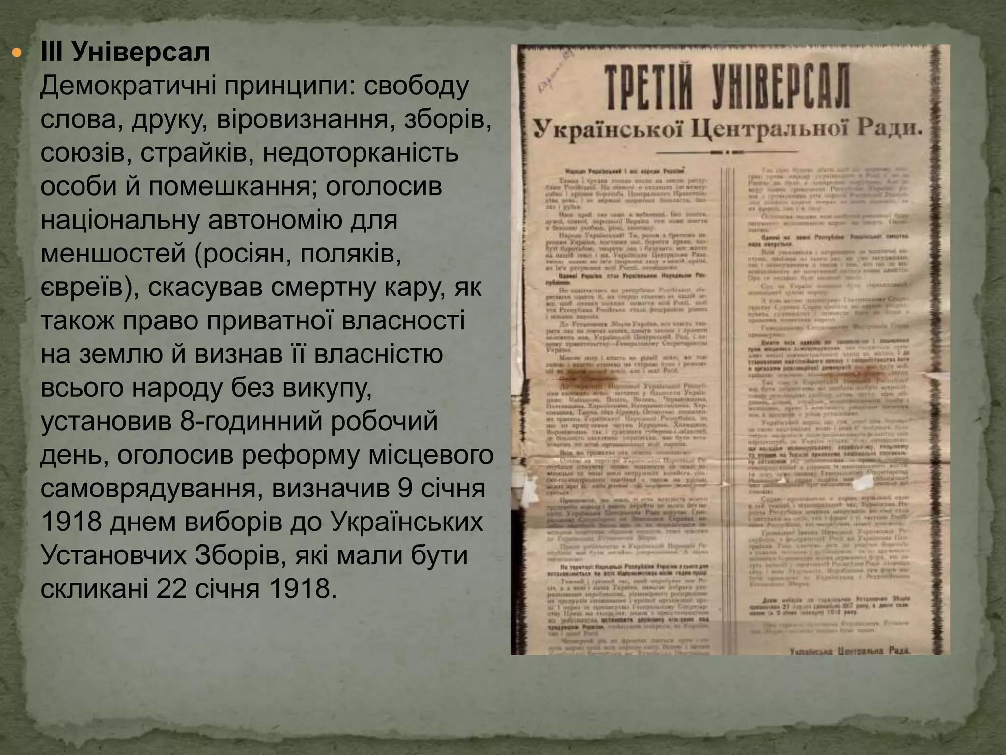  ІІІ Універсал
Демократичні принципи: свободу
слова, друку, віровизнання, зборів,
союзів, страйків, недоторканість
особи й помешкання; оголосив
національну автономію для
меншостей (росіян, поляків,
євреїв), скасував смертну кару, як
також право приватної власності
на землю й визнав її власністю
всього народу без викупу,
установив 8-годинний робочий
день, оголосив реформу місцевого
самоврядування, визначив 9 січня
1918 днем виборів до Українських
Установчих Зборів, які мали бути
скликані 22 січня 1918.
 