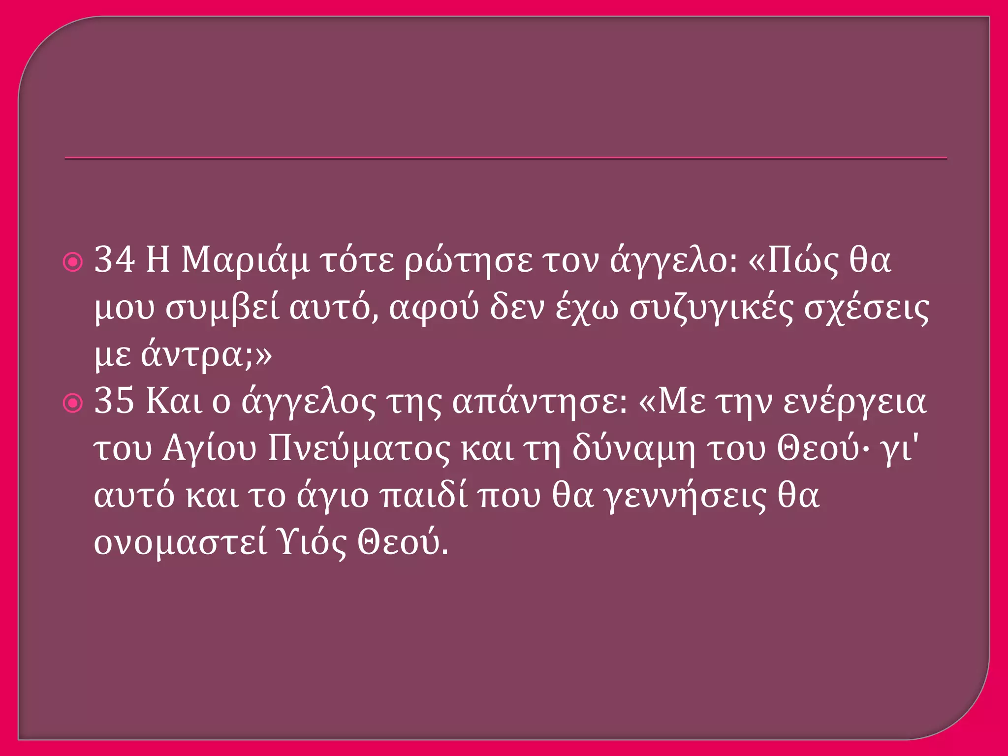  34 Η Μαριϊμ τότε ρώτηςε τον ϊγγελο: «Πώσ θα
μου ςυμβεύ αυτό, αφού δεν ϋχω ςυζυγικϋσ ςχϋςεισ
με ϊντρα;»
 35 Και ο ϊγγελοσ τησ απϊντηςε: «Με την ενϋργεια
του Αγύου Πνεύματοσ και τη δύναμη του Θεού· γι'
αυτό και το ϊγιο παιδύ που θα γεννόςεισ θα
ονομαςτεύ Υιόσ Θεού.
 