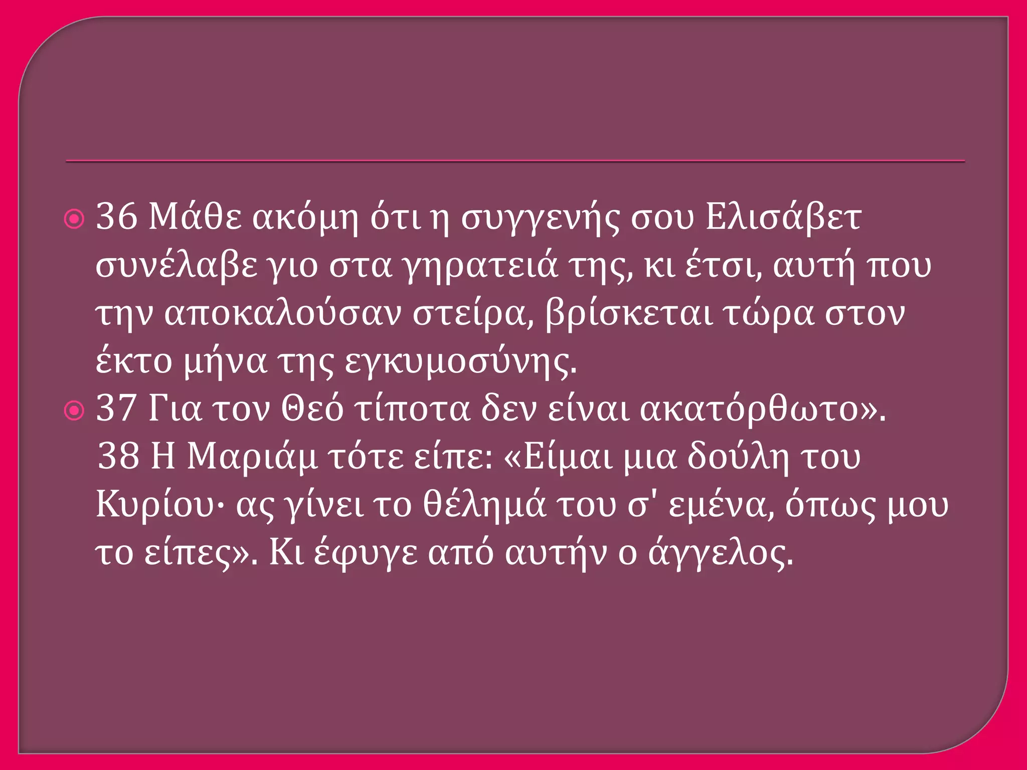  36 Μϊθε ακόμη ότι η ςυγγενόσ ςου Ελιςϊβετ
ςυνϋλαβε γιο ςτα γηρατειϊ τησ, κι ϋτςι, αυτό που
την αποκαλούςαν ςτεύρα, βρύςκεται τώρα ςτον
ϋκτο μόνα τησ εγκυμοςύνησ.
 37 Για τον Θεό τύποτα δεν εύναι ακατόρθωτο».
38 Η Μαριϊμ τότε εύπε: «Εύμαι μια δούλη του
Κυρύου· ασ γύνει το θϋλημϊ του ς' εμϋνα, όπωσ μου
το εύπεσ». Κι ϋφυγε από αυτόν ο ϊγγελοσ.
 