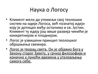 Наука о Логосу
• Климент жели да утемељи свој теолошки
систем на идеји Логоса, већ познатој идеји
коју је дотицао међу осталима и св. Јустин.
Климент ту идеју још више развија чинећи је
конкретнијом и плоднијом.
• Логос је узвишени принцип теолошког
објашњења свемира.
• Логос је творац света. Он је објавио Бога у
Закону старог Завету, у грчкој филозофији и
коначно у пуноћи времена у утеловљењу
самога себе.
 