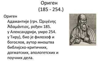 Ориген
(185 - 254.)
Ориген
Адамантије (грч. ριγένηςὨ
δαμάντιος,Ἀ рођен 185.
у Александрији, умро 254.
у Тиру), био је филозоф и
богослов, аутор мноштва
библијско-критичких,
догматских, апологетских и
поучних дела.
 