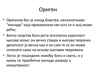 Ориген
• Оригенов Бог је изнад бивства, несазнатљива
"монада" која превазилази све што се о њој може
рећи;
• Битно својства Бога јесте апсолутна узрочност
његове воље: он вечно ствара и његова творачка
делатност је вечна као и он сам те се он може
спознати само на основу његових творевина.
• Логос је посредник између Бога и света, и у
њему се првобитна монада развија у
мноштвеност.
 