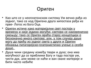 Ориген
• Као што се у неоплатонском систему Ум вечно рађа из
Једног, тако се код Оригена друга хипостаза рађа из
прве- Логос из Бога Оца.
• Ориген истиче како материјални свет постоји у
времену и није једино могући; светови се наизменично
смењују; тако се Ориген враћа старој концепцији о
бесконачно много светова; али, у том случају душе
могу да пређу из једног света у други и Ориген
обнавља питагорејско-платонистичко учење о сеоби
душе.
• Душа чини средину између твари и духа; она има
могућност да се приближи Богу и тада постаје ум,
чисти дух, али може се наћи и ван сваке материје и
бити чисто небиће
 