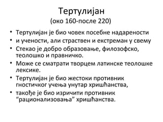 Тертулијан
(око 160-пoсле 220)
• Тертулијан је био човек посебне надарености
• и учености, али страствен и екстреман у свему
• Стекао је добро образовање, филозофско,
теолошко и правничко.
• Може се сматрати творцем латинске теолошке
лексике.
• Тертулијан је био жестоки противник
гностичког учења унутар хришћанства,
• такође је био изричити противник
“рационализовања” хришћанства.
 