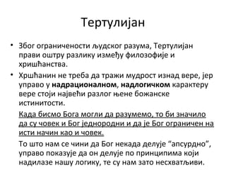 Тертулијан
• Због ограничености људског разума, Тертулијан
прави оштру разлику између филозофије и
хришћанства.
• Хршћанин не треба да тражи мудрост изнад вере, јер
управо у надрационалном, надлогичком карактеру
вере стоји највећи разлог њене божанске
истинитости.
Када бисмо Бога могли да разумемо, то би значило
да су човек и Бог једнородни и да је Бог ограничен на
исти начин као и човек.
То што нам се чини да Бог некада делује “апсурдно”,
управо показује да он делује по принципима који
надилазе нашу логику, те су нам зато несхватљиви.
 