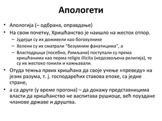 Апологети
• Апологија (– одбрана, оправдање)
• На свом почетку, Хришћанство је наишло на жесток отпор.
– Јудејци су их доживели као богохулнике
– Хелени су их сматрали “безумним фанатицима”, а
– Властодршци (посебно, Римљани) поступали су према
хришћанима као перма religio illicita (недозвољена религија), те
су их жестоко гонили и кажњавали.
• Отуда тежња првих хришћана да своје учење «преведу» на
језик разума, т. ј. господарећих ставова епохе, са једне
стране,
• а са друге (у време прогона) – да докажу представницима
власти да хришћанство не васпитава рушиоце, већ поуздане
чланове државе и друштва.
 