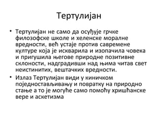 Тертулијан
• Тертулијан не само да осуђује грчке
филозофске школе и хеленске моралне
вредности, већ устаје против савремене
културе која је искварила и изопачила човека
и пригушила његове природне позитивне
склоности, надградивши над њима читав свет
неистинитих, вештачких вредности.
• Излаз Тертулијан види у киничком
поједностављивању и повратку на природно
стање а то је могуће само помоћу хришћанске
вере и аскетизма
 