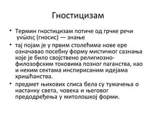Гностицизам
• Термин гностицизам потиче од грчке речи
γνώσις (гносис) — знање
• тај појам је у првим столећима нове ере
означавао посебну форму мистичког сазнања
које је било својствено религиозно-
филозофским токовима позног паганства, као
и неким сектама инспирисаним идејама
хришћанства.
• предмет њихових списа бела су тумачења о
настанку света, човека и његовог
предодређења у митолошкој форми.
 