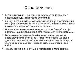 Основе учења
• Већини гностика је заједничко схватање да је овај свет
несавршен и да је производ злог бића;
• његов настанак није резултат вечне борбе супротстављених
сила (како је то учио Мани - манихејци), већ последица пада
из оквира првобитно савршеног система.
• Основна загонетка за гностике је узрок тог "пада", а то је
проблем који се јавља пред сваким монистичким системом.
• Гностичким системима је заједничко инсистирање на
настајању различитих бића и нивоа бивствовања; свака
делатност или мисао неке више силе хипостазира се до тог
степена да и сама потом бива способна да ствара нова
бића.
• Темељ гностичких система је питагорејска метафизика.
 