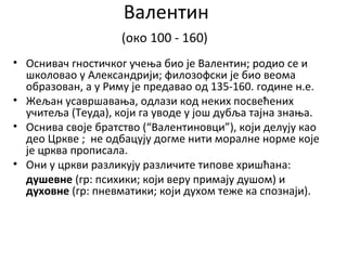 Валентин
(око 100 - 160)
• Оснивач гностичког учења био је Валентин; родио се и
школовао у Александрији; филозофски је био веома
образован, а у Риму је предавао од 135-160. године н.е.
• Жељан усавршавања, одлази код неких посвећених
учитеља (Теуда), који га уводе у још дубља тајна знања.
• Оснива своје братство (“Валентиновци”), који делују као
део Цркве ; не одбацују догме нити моралне норме које
је црква прописала.
• Они у цркви разликују различите типове хришћана:
душевне (гр: психики; који веру примају душом) и
духовне (гр: пневматики; који духом теже ка спознаји).
 