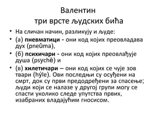 Валентин
три врсте људских бића
• На сличан начин, разликују и људе:
• (а) пневматици - они код којих преовладава
дух (pneûma),
• (б) психичари - они код којих преовлађује
душа (psychè) и
• (в) хилетичари – они код којих се чује зов
твари (hýle). Ови последњи су осуђени на
смрт, док су први предодређени за спасење;
људи који се налазе у другој групи могу се
спасти уколико следе упутства првих,
изабраних владајућим гносисом.
 