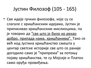 Јустин Филозоф (105 - 165)
• Све идеје грчких филозофа, које су се
слагале с хришћанским идејама, Јустин је
приписивао хришћанским мислиоцима, па
је говорио да "све што је било ко рекао
добро, припада нама, хришћанима". Тако се
већ код Јустина хришћанство смешта у
центар светске историје све што се раније
догодило само је "припрема" за потоњу
појаву хришћанства, те су Мојсије и Платон
само оруђа провиђења.
 