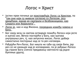 Логос = Христ
• Јустин први почиње да поистовећује Логос са Христом, па
"сви они који су живели сагласно са Логосом, јесу
хришћани, макар их сматрали и безбожницима, као
Сократа или Хераклита".
• Логос је, као и код Филона, посредник између човека и
Бога.
• Бог своју везу са светом остварује помоћу Логоса који јесте
и његов син. Вечно постојећи у Богу, као његова
унутрашња реч, тј. као актуелна мисао, Логос добија
самостално постојање кад се та реч изговори.
• Рађајући Реч-Логос, Бог ништа не губи од своје бити, јер
реч се не умањује кад је изговарамо, па је рађање Логоса
од стране Бога слично предавању светлости од једне
буктиње другој.
 