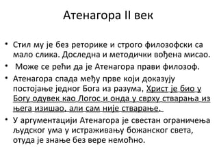 Атенагора II век
• Стил му је без реторике и строго филозофски са
мало слика. Доследна и методички вођена мисао.
• Може се рећи да је Атенагора прави филозоф.
• Атенагора спада међу прве који доказују
постојање једног Бога из разума, Христ је био у
Богу одувек као Логос и онда у сврху стварања из
њега изишао, али сам није стварање.
• У аргументацији Атенагора је свестан ограничења
људског ума у истраживању божанског света,
отуда је знање без вере немоћно.
 