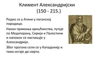 Климент Александријски
(150 - 215.)
Родио се у Атини у паганској
породици.
Након примања хришћанства, путује
по Медитерану, Сирији и Палестини
и напокон се настањује у
Александрији.
Због прогона сели се у Кападокију и
тамо остаје до смрти.
 