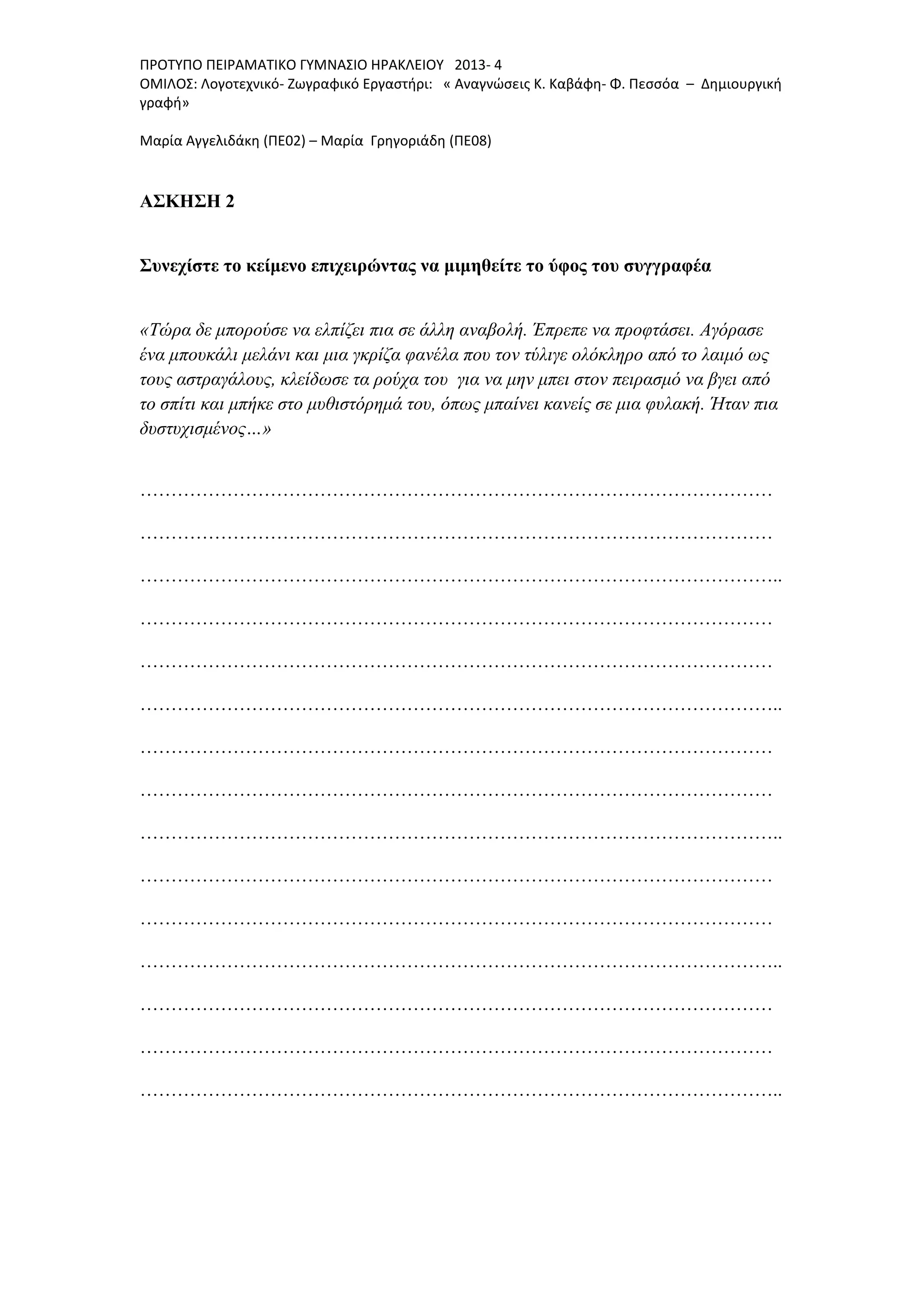 ΠΡΟΤΥΠΟ ΠΕΙΡΑΜΑΤΙΚΟ ΓΥΜΝΑΣΙΟ ΗΡΑΚΛΕΙΟΥ 2013- 4
ΟΜΙΛΟΣ: Λογοτεχνικό- Ζωγραφικό Εργαστήρι: « Αναγνώσεις Κ. Καβάφη- Φ. Πεσσόα – Δημιουργική
γραφή»
Μαρία Αγγελιδάκη (ΠΕ02) – Μαρία Γρηγοριάδη (ΠΕ08)
ΑΣΚΗΣΗ 2
Συνεχίστε το κείμενο επιχειρώντας να μιμηθείτε το ύφος του συγγραφέα
«Τώρα δε μπορούσε να ελπίζει πια σε άλλη αναβολή. Έπρεπε να προφτάσει. Αγόρασε
ένα μπουκάλι μελάνι και μια γκρίζα φανέλα που τον τύλιγε ολόκληρο από το λαιμό ως
τους αστραγάλους, κλείδωσε τα ρούχα του για να μην μπει στον πειρασμό να βγει από
το σπίτι και μπήκε στο μυθιστόρημά του, όπως μπαίνει κανείς σε μια φυλακή. Ήταν πια
δυστυχισμένος…»
…………………………………………………………………………………………
…………………………………………………………………………………………
…………………………………………………………………………………………..
…………………………………………………………………………………………
…………………………………………………………………………………………
…………………………………………………………………………………………..
…………………………………………………………………………………………
…………………………………………………………………………………………
…………………………………………………………………………………………..
…………………………………………………………………………………………
…………………………………………………………………………………………
…………………………………………………………………………………………..
…………………………………………………………………………………………
…………………………………………………………………………………………
…………………………………………………………………………………………..
 