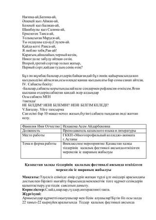 Нағима-ай,Батима-ай,
Әшекей қыз Айжан-ай,
Бәлекей қыз Балжан-ай,
Шашбаулы қыз Салима-ай,
Еркелеген Таиса-ай,
ТолықсығанМаруся-ай,
Ты оедаушы еді-ау,Сәулем-ай.
Қайда кетті Раиса-ай,
Я люблю тебя,Рая-ай!
Қарағым,айналайын,черныйкөзім,
Никогда не забуду айтқан сөзің.
Второй,третийсорттар толып жатыр,
Первый сорт,қайдантудың сенің өзің?
Бұл ән-жұмбақ балалар,өздерің байқағандай бұл әннің қайырмасындакөп
қыздыңесімі айтылған,осы өлеңде қанша қыздыңаты бар соны санап айтсақ.
IV. Сабақты бекіту:
-Балалар,сабақты қорытындылайкеле сендермен рефлексия өткізсем.Яғни
қысқаша өздеріңсабақтан қандай әсер алдыңдар
Осы сабақта МЕН
/тақтада/
НЕ БІЛДІМ? НЕНІ БІЛЕМІН? НЕНІ БІЛГІМ КЕЛЕДІ?
V.Бағалау. Үйге тапсырма
Сан есімі бар 10 мақал-мәтел жазып,бүгінгісабақта тыңдаған әнді жаттап
келу.
Фамилия Имя Отчество Искакова Асем Айдарбековна
Должность Преподаватель казахского языка и литературы
Место работы ГККП «Многопрофильныйколледж» акимата
г.Астаны
Тема и форма работы Внеклассное мероприятие: Қазақстан халқы
тілдерінің қалалық фестивалі аясындаөткізілген
мерекелік іс шараның жабылуы
Қазақстан халқы тілдерінің қалалық фестивалі аясында өткізілген
мерекелік іс шараның жабылуы
Мақсаты:Тәуелсіз елімізде өмір сүріп жатқан түрлі ұлт өкілдері арасындағы
достықпен бірлікті нығайту барысындамемлекеттік тілге құрмет сезімдерін
қалыптастыру,үштілдік саясатындамыту.
Көрнеліктер:Слайд,шарлар,гүлдер,интерактивтітақта.
Жүргізуші:
Армысыздар құрметтіоқытушылар мен білім алушылар!Бүгін біз осы залда
22 тамыз-22 қыркүйекаралығында Тілдер қалалық фестивалі аясында
 