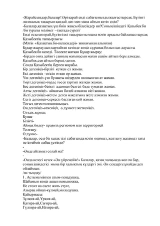 -Жарайсыңдар,балалар!Әріқарай енді сабағымыздыжалғастырсақ. Бүгінгі
лесикалық тақырыпқандай деп мен мана айтып кетіп едім?
-Балалар,қазақтың үш биін жақсы білесіңдер ия?Соныңішіндегі Қазыбекби
/би туралы мәлімет –тақтада суреті/
Енді осығанорай,бүгінгіекі тақырыпты мына мәтін арқылы байланыстырсақ
Қазыбектің тапқырлығы
(Мәтін «Қазақтыңби-шешендері» жинағынан алынған)
Бұқар жыраудың қартайған кезінде көңіл сұрамақболып қаз дауысты
Қазыбекби келеді. Төсекте жатқан Бұқар жырау:
-Бірден онға дейінгі санның мағынасынмаған ешкім айтып бере алмады.
Қазыбек,сенайтып берші,-деген.
СондаҚазыбектің берген жауабы.
Бір дегеніңіз-бірлігі кеткен ел жаман.
Екі дегеніңіз –егісіп өткен ер жаман.
Үш дегеніңіз-үш бунақты шідерден шошынған ат жаман.
Төртдегеніңіз-төрде төсек тартып жатқан жаман.
Бес дегеніңіз-білікті адамнан белгілі бала тумаған жаман.
Алты дегеніңіз- аймағын билей алмаған кісі жаман.
Жеті дегеніңіз-жетем деген мақсатына жете алмаған жаман.
Сегіз дегеніңіз-серкесіз бастаған қой жаман.
Тоғыз дегентолғанғаныңыз.
Он дегеніңіз-өткеніңіз, о дүниеге жеткеніңіз.
Сөздік жұмыс
Бунақ-
Білікті-
Аймақ билеу- править регионом или территорией
Толғану-
О дүние-
-Балалар, осы біз қазақ тілі сабағындамәтін оқимыз, жаттығу жазамыз тағы
не істейміз сабақ үстінде?
-
-Әнде айтамыз солай ма?
-
-Онда келесі кезек «Ән үйренейік!» Балалар, қазақ халқында көп ән бар,
соныңішіндегісі мына бір халықтың күлдіргі әні. Ән сендергеұнайды деп
ойлаймын.
/ән тыңдау/
I . Астыма мінген атым-генадушка,
Шабамын көңіл ашып немыножка,
Не стоит на свете жить етуге,
Азырақ ойнап-күлмей,молодушка.
Қайырмасы:
Зұлқия-ай,Ұрқия-ай,
Қатира-ай,Сағира-ай,
Гүлзира-ай,Нәзира-ай,
 