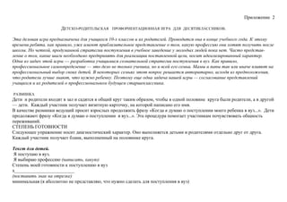 Приложение 2
ДЕТСКО-РОДИТЕЛЬСКАЯ ПРОФОРИЕНТАЦИОННАЯ ИГРА ДЛЯ ДЕСЯТИКЛАССНИКОВ.
Эта деловая игра предназначена для учащихся 10-х классов и их родителей. Проводится она в конце учебного года. К этому
времени ребята, как правило, уже имеют приблизительное представление о том, какую профессию они хотят получить после
школы. Но четкой, продуманной стратегии поступления в учебное заведение у молодых людей пока нет. Часто представ-
ление о том, какие шаги необходимо предпринять для реализации поставленной цели, носит идеализированный характер.
Одна из задач этой игры — разработка учащимися сознательной стратегии поступления в вуз. Как правило,
профессиональное самоопределение — это дело не только ученика, но и всей его семьи. Мамы и папы так или иначе влияют на
профессиональный выбор своих детей. В некоторых семьях этот вопрос решается авторитарно, исходя из предположения,
что родители лучше знают, что нужно ребенку. Поэтому еще одна задача нашей игры — согласование представлений
учащихся и их родителей о профессиональном будущем старшеклассника.
РАЗМИНКА
Дети и родители входят в зал и садятся в общий круг таким образом, чтобы в одной половине круга были родители, а в другой
— дети. Каждый участник получает визитную карточку, на которой написано его имя.
В качестве разминки ведущий просит взрослых продолжить фразу «Когда я думаю о поступлении моего ребенка в вуз...». Дети
продолжают фразу «Когда я думаю о поступлении в вуз...». Эта процедура помогает участникам почувствовать общность
переживаний.
СТЕПЕНЬ ГОТОВНОСТИ
Следующее упражнение носит диагностический характер. Оно выполняется детьми и родителями отдельно друг от друга.
Каждый участник получает бланк, выполненный на половинке круга.
Текст для детей.
Я поступаю в вуз.
Я выбираю профессию (написать, какую)
Степень моей готовности к поступлению в вуз
х_________________________
(поставить знак на отрезке)
минимальная (я абсолютно не представляю, что нужно сделать для поступления в вуз)
 
