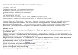 максимальная (я уже сделал все необходимое и уверен, что поступлю)
Текст для родителей
Мой ребенок поступает в вуз (написать название вуза)
Мой ребенок выбирает профессию (написать, какую)
Степень готовности ребенка к поступлению в вуз
х__________________________
(поставить знак на отрезке):
представляю, что нужно сделать для того, чтобы мой ребенок поступил в вуз)
максимальная (и уже сделал все необходимое и уверен, что мой ребенок поступит в вуз)
Заполнив бланк, дети объединяются с родителями и сравнивают, насколько совпали их ответы. Ведущий просит семьи
озвучить степень совпадения ответов и, если они не совпадают, прокомментировать возможные причины такого
рассогласования. Задача ведущего — так построить анализ ответов, чтобы не спровоцировать конфликт между детьми и
родителями. Для этого все возможные варианты ответов должны получить положительную оценку психолога.
ПЕРВЫЕ ШАГИ
Для продолжения работы участники вновь объединяются в общий круг, при этом их местоположение в нем уже не играет
существенной роли.
Ведущий составляет общий перечень профессий, выбранных учениками данного класса. Из этого списка выбирается 4-3,
наиболее популярных в данном коллективе. Участников просят в произвольном порядке разбиться на группы. Число групп
ДОЛЖНО соответствовать количеству выбранных профессий.
Каждая группа получает карточку, на которой написана одна профессия, выбранная ранее из общего списка. Участникам
необходимо подготовить памятку о том, что нужно сделать, чтобы получить данную специальность.
Вспомогательные вопросы для составления памятки:
Какими личными качествами должен обладать человек, выбирающий эту профессию?
Какова должна быть его средняя учебная успеваемость?
Какие учебные предметы являются приоритетными для этой профессии?
В каких вузах готовят таких специалистов?
Какие шаги необходимо предпринять, чтобы наверняка поступить в этот вуз?
 