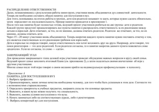 РАСПРЕДЕЛЕНИЕ ОТВЕТСТВЕННОСТИ
Далее, познакомившись с результатами работы мини-групп, участники вновь объединяются дух совместной деятельности.
Теперь им необходимо составить общую памятку для поступления в вуз.
Для этого, основываясь на итогах работы в группах, дети или родители называют те шаги, которые нужно сделать обязательно,
затем определяют их последовательность. Пример памятки приводится в приложении 1.
После того как памятка будет полностью готова, ведущий просит участников разбиться на две группы: дети и родители.
Каждой группе предстоит проанализировать все пункты памятки и распределить ответственность за их реализацию между
детьми и взрослый. Дети отмечают, за что, по их мнению, должны отвечать родители. Родители же отмечают, за что, по их
мнению, должны отвечать дети.
Через 15—20 минут участники вновь объединяются. Теперь напротив каждого пункта памятки нужно поставить отметку о том,
кто является ответственным за его реализацию (ребенок или взрослый).
Дети и взрослые по очереди говорят, какую ответственность они хотят возложить друг на друга. Например, дети говорят, что
поиск репетиторов — это дело родителей. Если родители согласны, то в памятке напротив данного пункта появляется слово
«родители». Если не согласны, то слово — «дети».
ЗАВЕРШАЮЩИЙ ЭТАП
Для проведения завершающего этапа деловой игры участники проводят обсуждение важных вопросов в кругу своей семьи.
Ведущий просит семьи заполнить итоговый бланк (см. приложение 2), а затем поделиться своими впечатлении об игре с
другими участниками.
Многие семьи после этой игры говорят о своем желании прийти на индивидуальную профконсультацию к психологу.
Приложение А
ПАМЯТКА ДЛЯ ПОСТУПЛЕНИЯ В ВУЗ
1. Выбрать профессию.
2. Проанализировать, какие личные качества необходимы человеку, для того чтобы быть успешным в этом деле. Соотнести это
с возможностями старшеклассника.
3. Определить приоритеты в учебных предметах, направить силы на эти основные предметы.
4. Выяснить, в каких вузах можно получить эту специальность.
5. Выяснить, каковы условия поступления в эти вузы.
6. Начать заниматься либо на соответствующих курсах, либо о репетиторами.
7. Выбрать конкретный вуз для поступления.
 