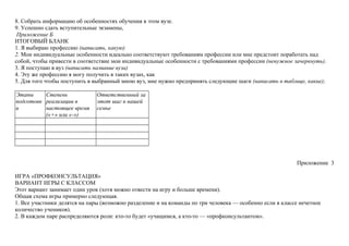 8. Собрать информацию об особенностях обучения в этом вузе.
9. Успешно сдать вступительные экзамены,
Приложение Б
ИТОГОВЫЙ БЛАНК
1. Я выбираю профессию (написать, какую)
2. Мои индивидуальные особенности идеально соответствуют требованиям профессии или мне предстоит поработать над
собой, чтобы привести в соответствие мои индивидуальные особенности с требованиями профессии (ненужное зачеркнуть).
3. Я поступаю в вуз (написать название вуза)
4. Эту же профессию я могу получить в таких вузах, как
5. Для того чтобы поступить в выбранный мною вуз, мне нужно предпринять следующие шаги (написать в таблице, какие);
Этапы
подготовк
и
Степень
реализации в
настоящее время
(«+» или «-»)
Ответственный за
этот шаг в нашей
семье
Приложение 3
ИГРА «ПРОФКОНСУЛЬТАЦИЯ»
ВАРИАНТ ИГРЫ С КЛАССОМ
Этот вариант занимает один урок (хотя можно отвести на игру и больше времени).
Общая схема игры примерно следующая.
1. Все участники делятся на пары (возможно разделение и на команды по три человека — особенно если в классе нечетное
количество учеников).
2. В каждом паре распределяются роли: кто-то будет «учащимся, а кто-то — «профконсультантом».
 