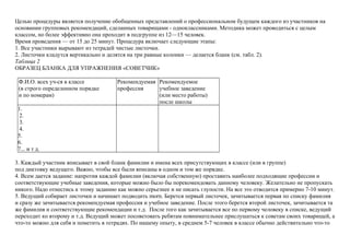 Целью процедуры является получение обобщенных представлений о профессиональном будущем каждого из участников на
основании групповых рекомендаций, сделанных товарищами - одноклассниками. Методика может проводиться с целым
классом, но более эффективно она проходит в подгруппе из 12—15 человек.
Время проведения — от 15 до 25 минут. Процедура включает следующие этапы:
1. Все участники вырывают из тетрадей чистые листочки.
2. Листочки кладутся вертикально и делятся на три равные колонки — делается бланк (см. табл. 2).
Таблица 2
ОБРАЗЕЦ БЛАНКА ДЛЯ УПРАЖНЕНИЯ «СОВЕТЧИК»
Ф.И.О. всех уч-ся в классе Рекомендуемая Рекомендуемое
(в строго определенном порядке профессия учебное заведение
и по номерам) (или место работы)
после школы
1.
2.
3.
4.
5.
6.
7... и т д.
3. Каждый участник вписывает в свой бланк фамилии и имена всех присутствующих в классе (или в группе)
под диктовку ведущего. Важно, чтобы все были вписаны в одном и том же порядке.
4. Всем дается задание: напротив каждой фамилии (включая собственную) проставить наиболее подходящие профессии и
соответствующие учебные заведения, которые можно было бы порекомендовать данному человеку. Желательно не пропускать
никого. Надо отнестись к этому заданию как можно серьезнее и не писать глупости. На все это отводится примерно 7-10 минут.
5. Ведущий собирает листочки и начинает подводить morn. Берется первый листочек, зачитывается первая по списку фамилия
и сразу же зачитывается рекомендуемая профессия и учебное заведение. После этого берется второй листочек, зачитывается та
же фамилия и соответствующие рекомендации и т.д. После того как зачитывается все по первому человеку в списке, ведущий
переходит ко второму и т.д. Ведущий может посоветовать ребятам повнимательнее прислушаться к советам своих товарищей, а
что-то можно для себя и пометить в тетрадях. По нашему опыту, в среднем 5-7 человек в классе обычно действительно что-то
 