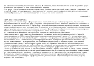для себя записывают (правда, в основном это девушки). К сожалению, и здесь возможны глупые шутки. Ведущий это просто
не зачитывает и не обращает на такие «советы» никакого внимания.
Если кто-то в классе попросит не зачитывать рекомендации одноклассников, то ведущий должен спокойно удовлетворить эту
просьбу. В этом случае надо предложить ученику, если он того пожелает, после урока самому посмотреть, что написали ему
товарищи. Признаемся, что у нас пока таких случаев не было, но они вполне возможны.
Приложение 5
ИГРА «ПРОФКОНСУЛЬТАЦИЯ»
Общей цепью всех вариантов игры «Профконсультация» является организация особого пространства, где школьники
получают возможность помочь друг другу планировать свои профессиональные и жизненные ситуации под наблюдением и
контролем со стороны психолога. Ниже предлагаются различные варианты организации такой взаимопомощи подростков в
профессиональном и личностном самоопределении. Естественно, не следует переоценивать реальные возможности подобных
игровых процедур, поскольку главное предназначение методики - формирование самой готовности подростков анализировать
различные ситуации профессионального самоопределении и делать обоснованные выборы.
БЕСЕДА О БУДУЩЕЙ ПРОФЕССИИ Упрощенный вариант игры с микрогруппой (3-4 человека)
Лучше проводить игру после уроков в отдельной комнате. Этот вариант может занять по времени около 1.5-2 часов Он
рассчитан на учащихся 9-11-х классов. Процедура проведения примерно следующая. 1 группе из 3-4 человек предлагается
разыграть ситуацию: 1-2 «консультантам беседуют с учащимся» и его «родителем» по поводу дальнейшей судьбы «ребенка»
после окончания школы. Соответственно участники распределяют роли. Но ведущий при этом заявляет, что в ходе игры
каждый должен побывать в роли «учащегося». При этом каждый такой «учащийся» может представить свою реальную
ситуацию, но может сыграть и воображаемого ученика, вплоть до изображения представителя противоположною пола
(мальчик играет свою сверстницу или наоборот). Заметим, что в данной игре важна не столько реальная конкретная помощь,
сколько само формирование готовности анализировав различные ситуации профессионального выбора.
Поскольку подростки не сразу выходят на серьезный уровень разговора и нередко высказывают не совсем удачные мнения и
рекомендации, у ведущего появляется соблазн вмешаться и подсказать, как надо правильно консультировать. Важно сдержать
эти свои порывы, поскольку школьники и сами быстро понимают, что по – настоящему консультировать довольно сложно.
Вмешательство ведущего оправдано в следующих случаях: игровой конфликт перерастает в реальный, межличностный:
кто-либо из игроков (особенно в роли «профконсультанта») уверенно говорит совершенно неправильные вещи, а другие
искренне с ним соглашаются;
 