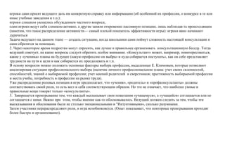 игроки сами просят ведущего дать им конкретную справку или информацию (об особенной их профессии, о конкурсе в те или
иные учебные заведения и т.п.):
игроки слишком увлеклись обсуждением частного вопроса;
один игроки ведут себя слишком активно, а другие заняли откровенно пассивную позицию, лишь наблюдая та происходящим
(заметим, что такое распределение активности— самый плохой показатель эффективности игры): игреки явно начинают
дурачиться
Задача ведущего на данном этапе — создать ситуацию, когда школьники сами поймут сложность настоящей консультации и
сами обратятся за помощью.
2. Через некоторое время подростки могут спросить, как лучше и правильнее opганизовать консультационную беседу. Тогда
ведущий советует, на какие вопросы следует обратить особое внимание. «Консультант» может, например, поинтересоваться,
какие у «ученика» планы на будущее (какую профессию он выбрал и куда собирается поступать», как он себе представляет
трудности на пути к цели и как собирается их преодолевать и т.п.
В основу вопросов можно положить основные факторы выбора профессии, выделенные Е. Климовым, которые позволяют
анализировав ситуации профессионального выбора (наличие личного профессиональною плана: учет своих склонностей,
способностей, знаний о выбираемой профессии; учет мнений родителей и сверстников; престижность выбираемой профессии
и места учебы, потребность в профессии на рынке труда).
Уже распределение ролевых позиции в игре предполагает, что «ученик», «родитель» и «профконсультанты» должны
соответствовать своей роли, то есть вест и себя соответствующим образом. Но это не означает, что наиболее умные и
правильные вещи говорят только «консультанты».
3. Завершается проигрывание тем, что каждый высказывает свои пожелания «учащемуся», а «учащийся» соглашается или не
соглашается с ними. Важно при этом, чтобы мнение как-то обосновывалось. Ведущий должен следить за тем, чтобы эти
высказывания и обоснования были не столько эмоциональными и "Интуитивными», сколько разумными.
Затем участники перераспределяют роли, и игра возобновляется. (Опыт показывает, что повторные проигрывания проходят
более быстро и организованно).
 