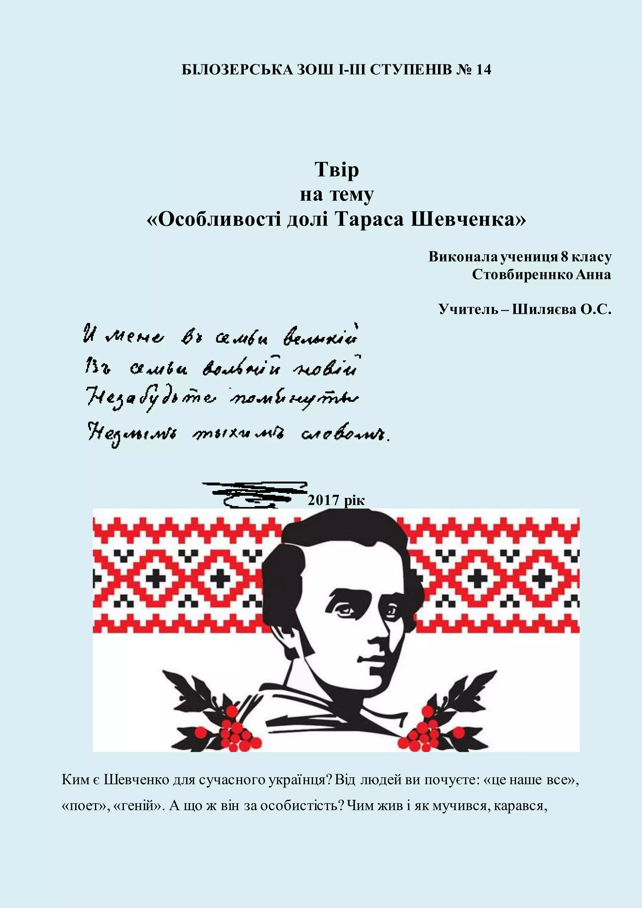 БІЛОЗЕРСЬКА ЗОШ І-ІІІ СТУПЕНІВ № 14
Твір
на тему
«Особливості долі Тараса Шевченка»
Виконалаучениця8 класу
СтовбиреннкоАнна
Учитель – Шиляєва О.С.
2017 рік
Ким є Шевченко для сучасного українця?Від людей ви почуєте: «це наше все»,
«поет», «геній». А що ж він за особистість?Чим жив і як мучився, карався,
 