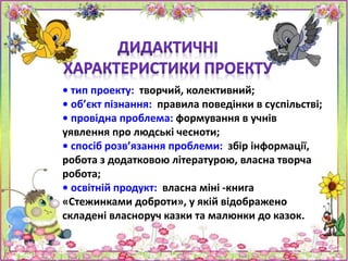 • тип проекту: творчий, колективний;
• об’єкт пізнання: правила поведінки в суспільстві;
• провідна проблема: формування в учнів
уявлення про людські чесноти;
• спосіб розв’язання проблеми: збір інформації,
робота з додатковою літературою, власна творча
робота;
• освітній продукт: власна міні -книга
«Стежинками доброти», у якій відображено
складені власноруч казки та малюнки до казок.
 