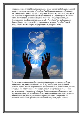 Если для обычногоребёнкасоциализация представляет собойестественный
процесс, то применительно к "особому" ребёнкупогружение в общество –
это кропотливая работа, процесс, результат которогополностью зависятот
тех условий, которыесоздаютдля этого взрослые. Перед взрослымистоят
очень ответственные задачи: с однойстороны – создать условия для
безопасногои комфортноговыходадетей с "особыми"потребностямив
большойсоциум; а с другой – стимулировать желание "особых" детей
находиться в этом социуме и сформировать довериек нему.
Всем детям-инвалидам необходимы простыевещи: внимание, любовь,
понимание, возможность творчества. И эту проблему в определенной
степени можно решить через занятия дополнительного образования,так как
зачастую это прекрасная возможность для их продуктивнойтворческой
деятельностии социального общения. Дополнительноеобразованиедает
реальную возможность выбораребенку-инвалиду своего индивидуального
образовательногопути, увеличивает пространство, в котором может
развиваться личность ребенка, обеспечиваетему "ситуацию успеха".
 