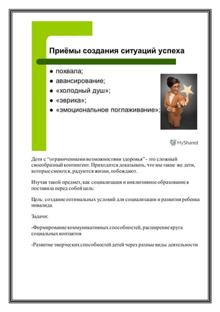 Дети с “ограниченнымивозможностямиздоровья”- это сложный
своеобразныйконтингент. Приходится доказывать, что мы такие же дети,
которыесмеются, радуются жизни, побеждают.
Изучая такой предмет, как социализация и инклюзивное образованиея
поставила перед собойцель:
Цель: созданиеоптимальных условий для социализации и развития ребенка
инвалида.
Задачи:
-Формированиекоммуникативных способностей, расширениекруга
социальныхконтактов
-Развитие творческихспособностейдетей через разныевиды деятельности
 