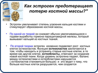 Как эстроген предотвращает
потерю костной массы?"
• Эстроген увеличивает степень усвоения кальция костями и
стимулирует образование костной массы,
• По одной из теорий он снижает обычно увеличивающуюся с
годами выработку гормона паращитовидной железы, который
вымывает кальций из костных тканей.
• По второй теории эстроген косвенно подавляет рост костных
клеток остеокластов. Функция остеокластов заключается в
том, чтобы находить и устранять старые костные клетки, в то
время как другие клетки, остеобласты, отвечают за создание
новой костной ткани. Когда уровень эстрогена падает, баланс
между остеокластами и остеобластами нарушается
( остеокластов становиться больше) и это ведет к тому, что
больше костных клеток разрушается, чем создается
 