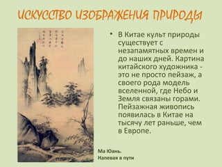 ИСКУССТВО ИЗОБРАЖЕНИЯ ПРИРОДЫ
• В Китае культ природы
существует с
незапамятных времен и
до наших дней. Картина
китайского художника -
это не просто пейзаж, а
своего рода модель
вселенной, где Небо и
Земля связаны горами.
Пейзажная живопись
появилась в Китае на
тысячу лет раньше, чем
в Европе.
Ма Юань.
Напевая в пути
 