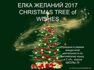 ЕЛКА ЖЕЛАНИЙ 2017
CHRISTMAS TREE of
WISHES
Праздник в рамках
внеурочной
деятельности по
английскому языку
в 3 «А» классе
ШКОЛЫ 70
 