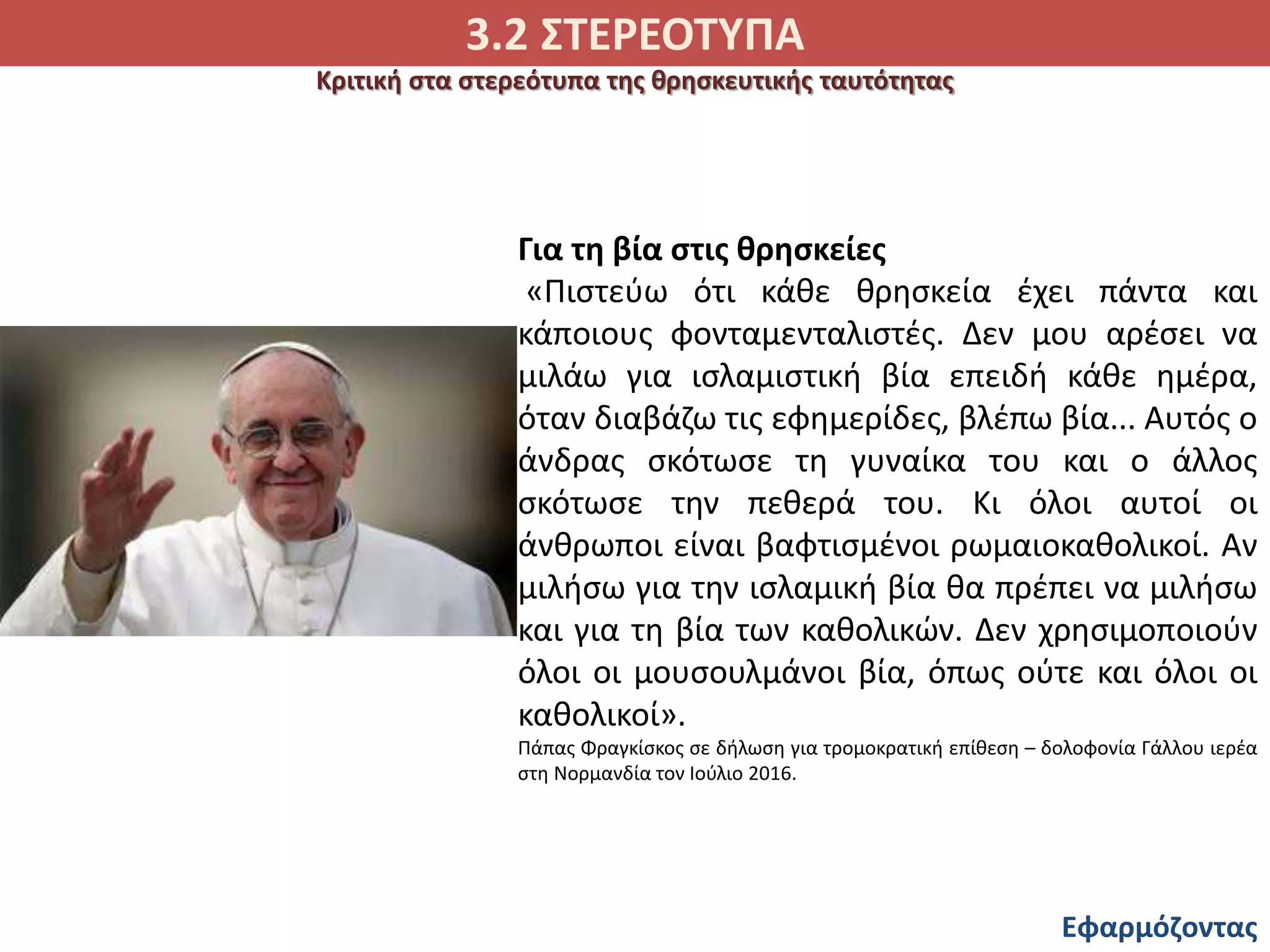 3.2 ΣΤΕΡΕΟΤΥΠΑ
Εφαρμόζοντας
Κριτική στα στερεότυπα της θρησκευτικής ταυτότητας
Για τη βία στις θρησκείες
«Πιστεύω ότι κάθε θρησκεία έχει πάντα και
κάποιους φονταμενταλιστές. Δεν μου αρέσει να
μιλάω για ισλαμιστική βία επειδή κάθε ημέρα,
όταν διαβάζω τις εφημερίδες, βλέπω βία... Αυτός ο
άνδρας σκότωσε τη γυναίκα του και ο άλλος
σκότωσε την πεθερά του. Κι όλοι αυτοί οι
άνθρωποι είναι βαφτισμένοι ρωμαιοκαθολικοί. Αν
μιλήσω για την ισλαμική βία θα πρέπει να μιλήσω
και για τη βία των καθολικών. Δεν χρησιμοποιούν
όλοι οι μουσουλμάνοι βία, όπως ούτε και όλοι οι
καθολικοί».
Πάπας Φραγκίσκος σε δήλωση για τρομοκρατική επίθεση – δολοφονία Γάλλου ιερέα
στη Νορμανδία τον Ιούλιο 2016.
 