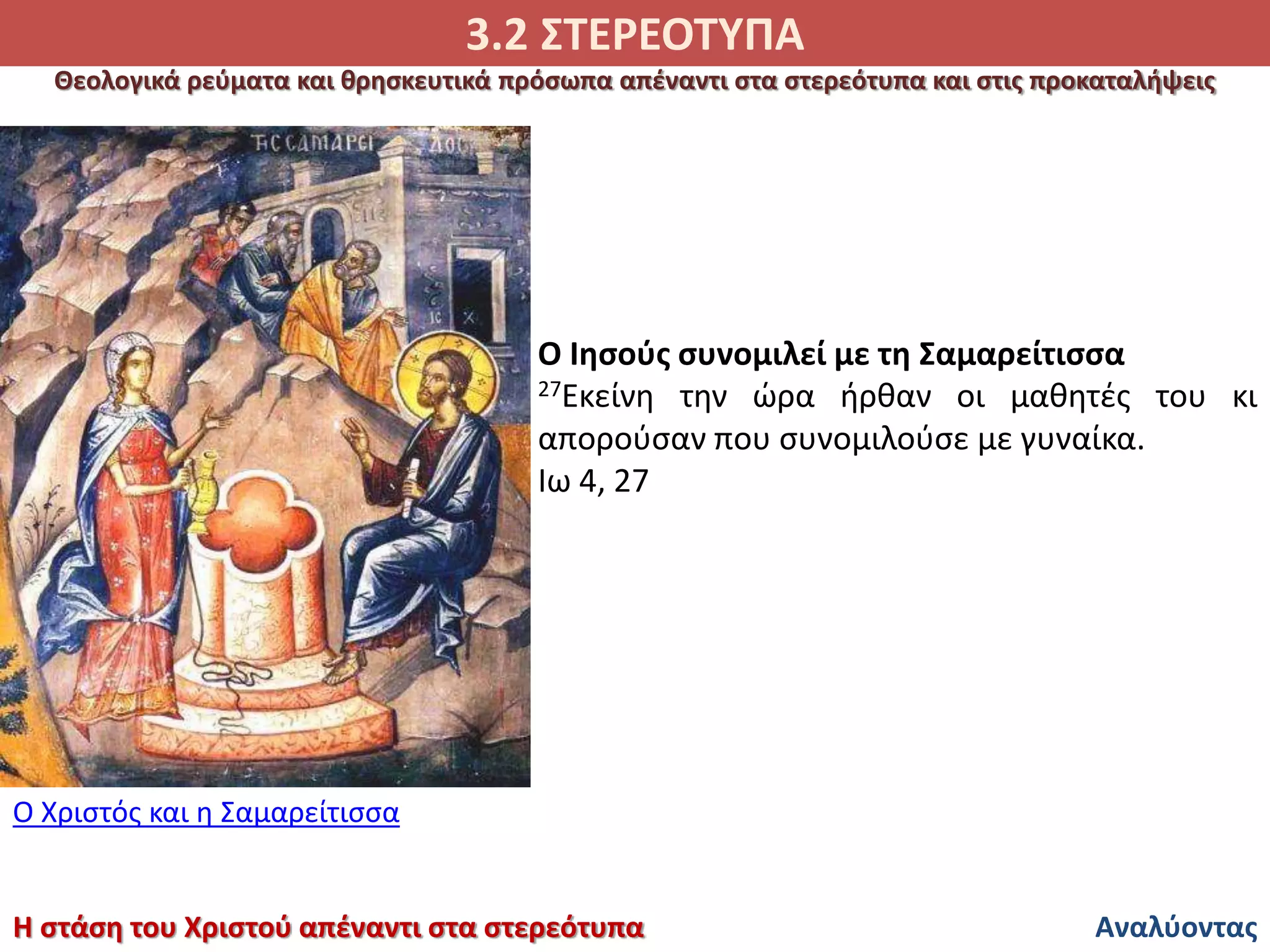 3.2 ΣΤΕΡΕΟΤΥΠΑ
Αναλύοντας
Θεολογικά ρεύματα και θρησκευτικά πρόσωπα απέναντι στα στερεότυπα και στις προκαταλήψεις
Η στάση του Χριστού απέναντι στα στερεότυπα
Ο Χριστός και η Σαμαρείτισσα
Ο Ιησούς συνομιλεί με τη Σαμαρείτισσα
27Εκείνη την ώρα ήρθαν οι μαθητές του κι
απορούσαν που συνομιλούσε με γυναίκα.
Ιω 4, 27
 