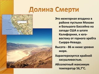 Это межгорная впадина в
районе пустыни Мохаве
и Большого Бассейна на
западе США в штате
Калифорния, к юго-
востоку от горного хребта
Сьерра-Невада.
Высота - 86 м ниже уровня
моря.
Характеризуется крайней
засушливостью.
Абсолютный максимум
температур 56,7°С.
 