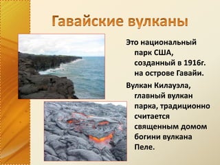 Это национальный
парк США,
созданный в 1916г.
на острове Гавайи.
Вулкан Килауэла,
главный вулкан
парка, традиционно
считается
священным домом
богини вулкана
Пеле.
 