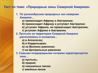 Тест по теме: «Природные зоны Северной Америки»
1. По разнообразию природных зон северная
Америка…
а) превосходит Африку и Австралию;
б) превосходит Африку и уступает Австралии;
в) уступает Африке, но превосходит Австралию;
г) уступает Африке и Австралии.
2. Пустыни на территории Северной Америки
расположены в основном…
а) в Аппалачах;
б) в Кордильерах;
в) на Великих равнинах;
г) на Центральных равнинах
3. Самыми плодородными почвами характеризуется
зона…
а) пустынь;
б) прерий;
в) смешанных лесов;
г) хвойных лесов
 