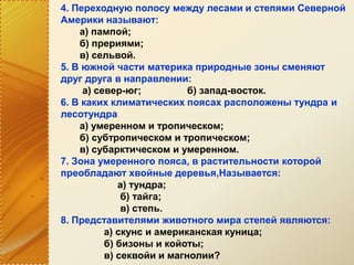 4. Переходную полосу между лесами и степями Северной
Америки называют:
а) пампой;
б) прериями;
в) сельвой.
5. В южной части материка природные зоны сменяют
друг друга в направлении:
а) север-юг; б) запад-восток.
6. В каких климатических поясах расположены тундра и
лесотундра
а) умеренном и тропическом;
б) субтропическом и тропическом;
в) субарктическом и умеренном.
7. Зона умеренного пояса, в растительности которой
преобладают хвойные деревья,Называется:
а) тундра;
б) тайга;
в) степь.
8. Представителями животного мира степей являются:
а) скунс и американская куница;
б) бизоны и койоты;
в) секвойи и магнолии?
 